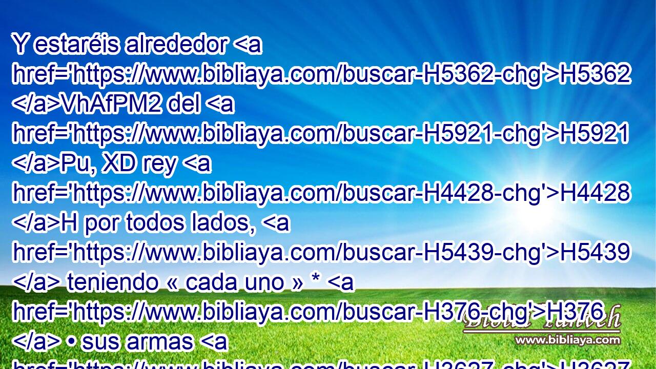 Y estaréis alrededor H5362 VhAfPM2 del H5921 Pu, XD rey H4428 H por todos lados, H5439  teniendo « cada uno » * H376  • sus armas H3627  en las manos; H3027  H935 • y cualquiera que • entrare en H413 PU las filas, H7713 H H4191 sea muerto. H4962 VHPJSM3 Y estaréis H1961  con H854 PW el rey H4428 H cuando salga, H3318 ,  H935 y cuando entre. 