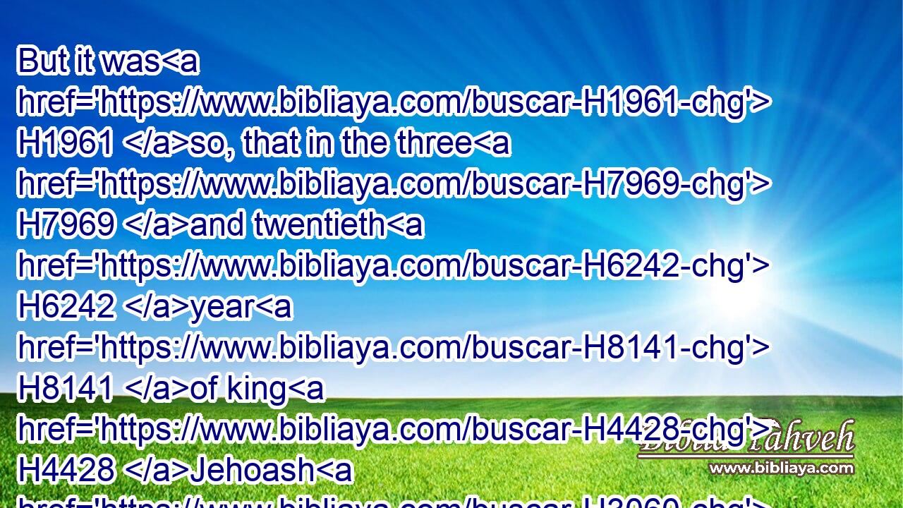 But it was H1961 so, that in the three H7969 and twentieth H6242 year H8141 of king H4428 Jehoash H3060 the priests H3548 had not H3808 repaired H2388 (H853) the breaches H919 of the house.H1004