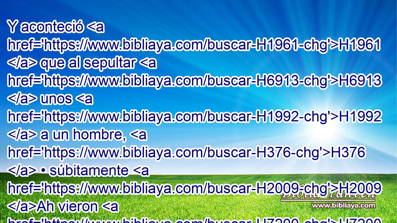 Y aconteció H1961  que al sepultar H6913  unos H1992  a un hombre, H376  • súbitamente H2009 Ah vieron H7200  una • • banda H1416 H armada, y arrojaron H7993 VhAmPM3 • el cadáver H376 H en el sepulcro H6912  de Eliseo; H477  y cuando llegó H1980  a tocar H5060  el muerto H376 H • los huesos H6106  de Eliseo, H477  • revivió, H2421  H6965 y se levantó sobre H5921 Pu s