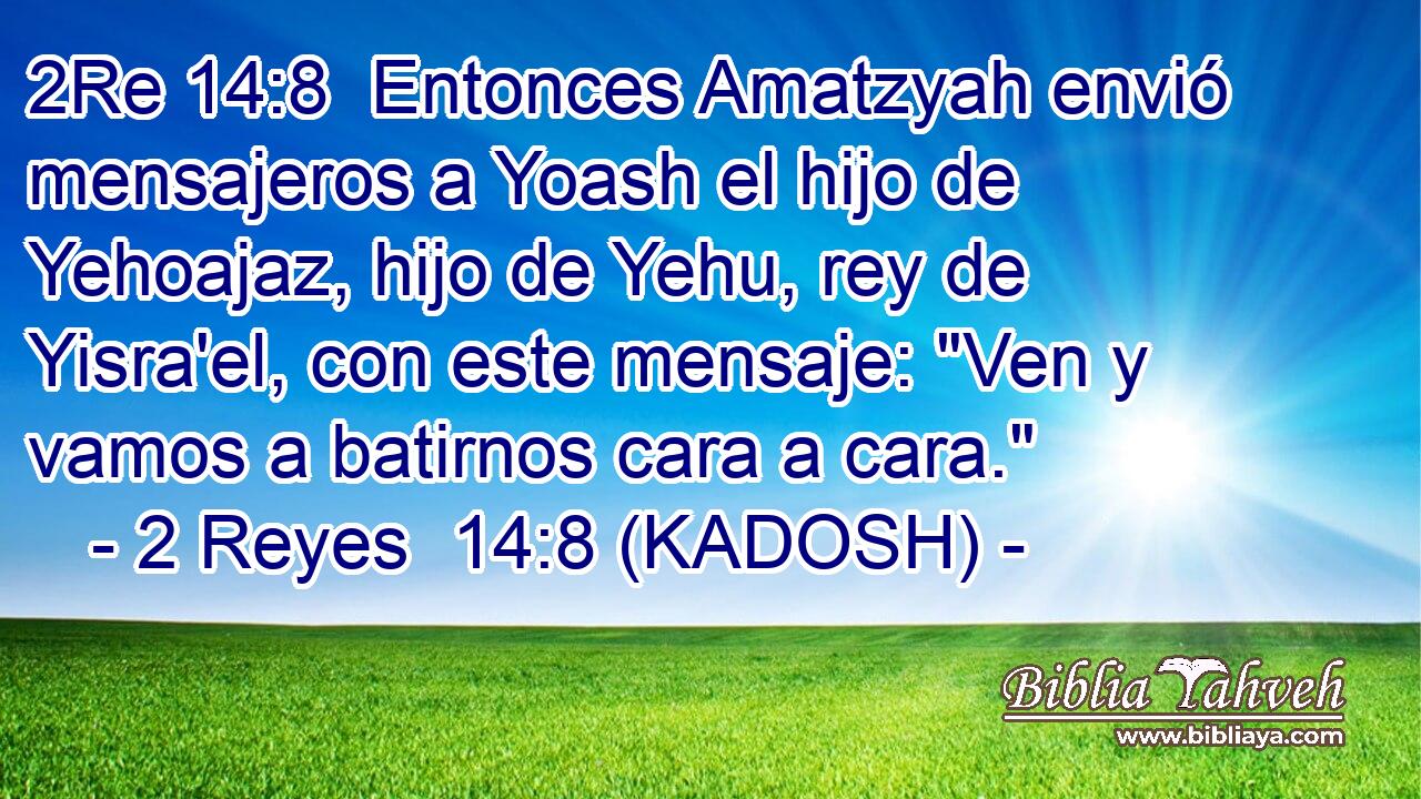  Entonces Amatzyah envió mensajeros a Yoash el hijo de Yehoajaz, hijo de Yehu, rey de Yisra'el, con este mensaje: 
