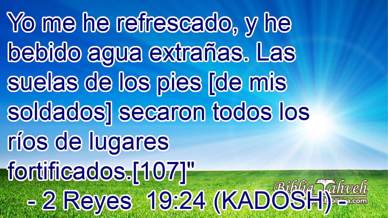  Yo me he refrescado, y he bebido agua extrañas. Las suelas de los pies [de mis soldados] secaron todos los ríos de lugares fortificados.[107]