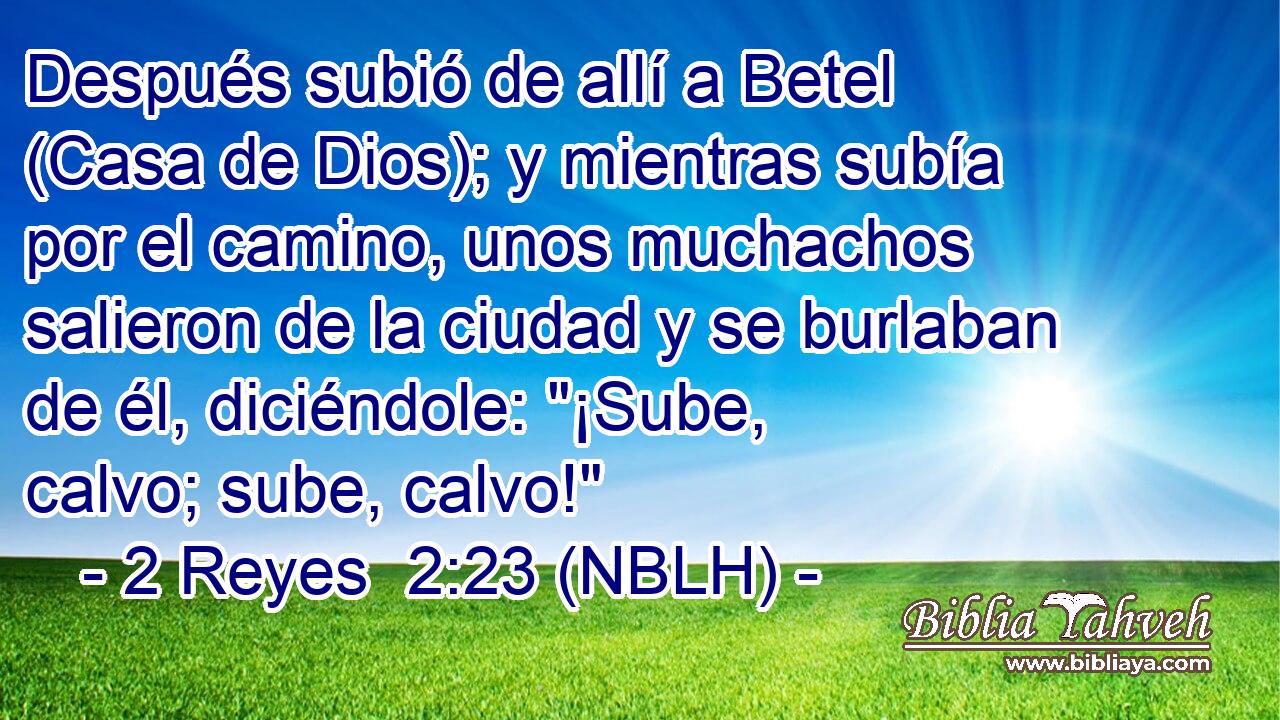  Después subió de allí a Betel (Casa de Dios); y mientras subía por el camino, unos muchachos salieron de la ciudad y se burlaban de él, diciéndole: 
