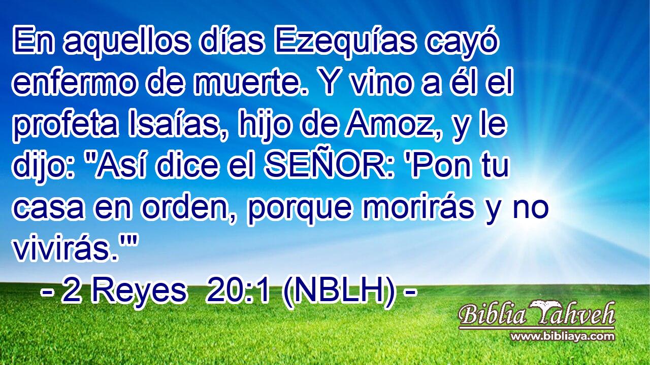  En aquellos días Ezequías cayó enfermo de muerte. Y vino a él el profeta Isaías, hijo de Amoz, y le dijo: 