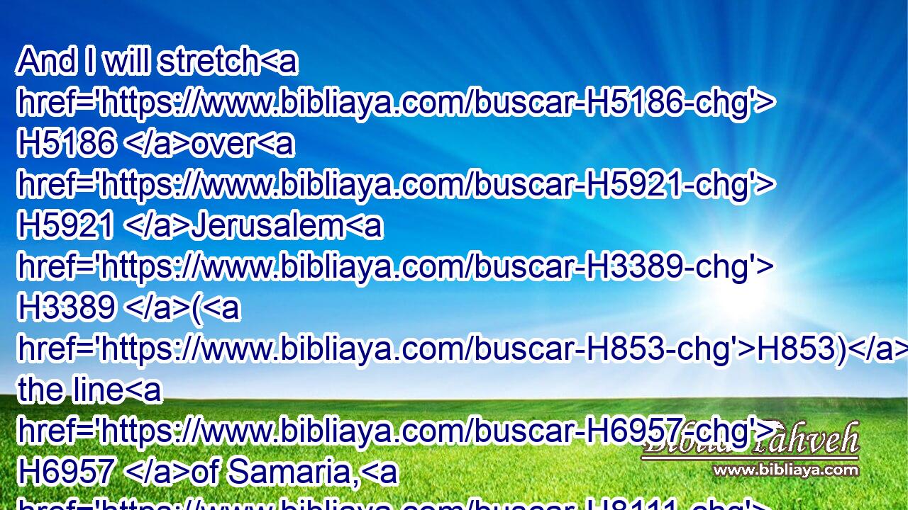 And I will stretch H5186 over H5921 Jerusalem H3389 (H853) the line H6957 of Samaria, H8111 and the plummet H4949 of the house H1004 of Ahab: H256 and I will wipe H4229 (H853) Jerusalem H3389 as H834 a man wipeth H4229 (H853) a dish, H6747 wiping H4229 it, and turning H2015 it upside down. H5921 H6440
