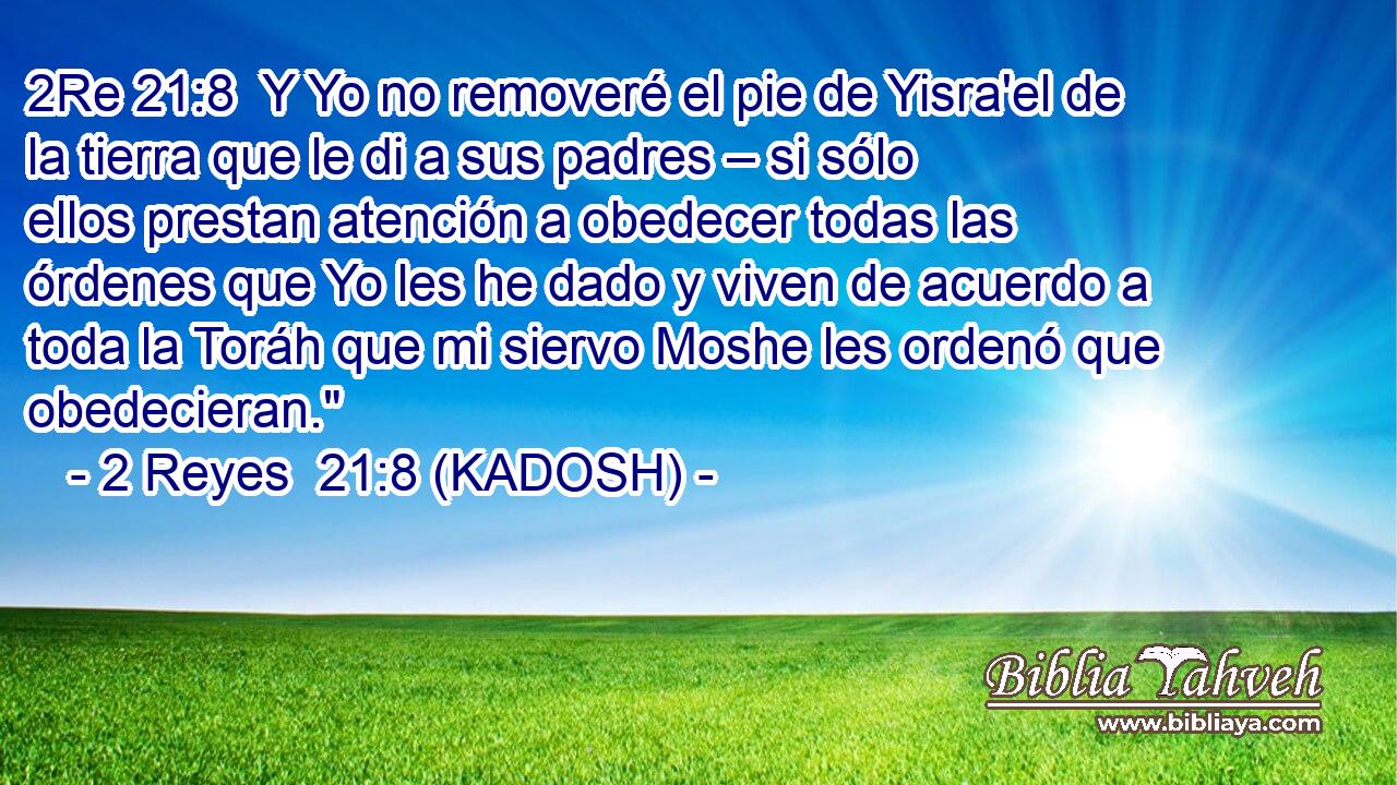  Y Yo no removeré el pie de Yisra'el de la tierra que le di a sus padres – si sólo ellos prestan atención a obedecer todas las órdenes que Yo les he dado y viven de acuerdo a toda la Toráh que mi siervo Moshe les ordenó que obedecieran.