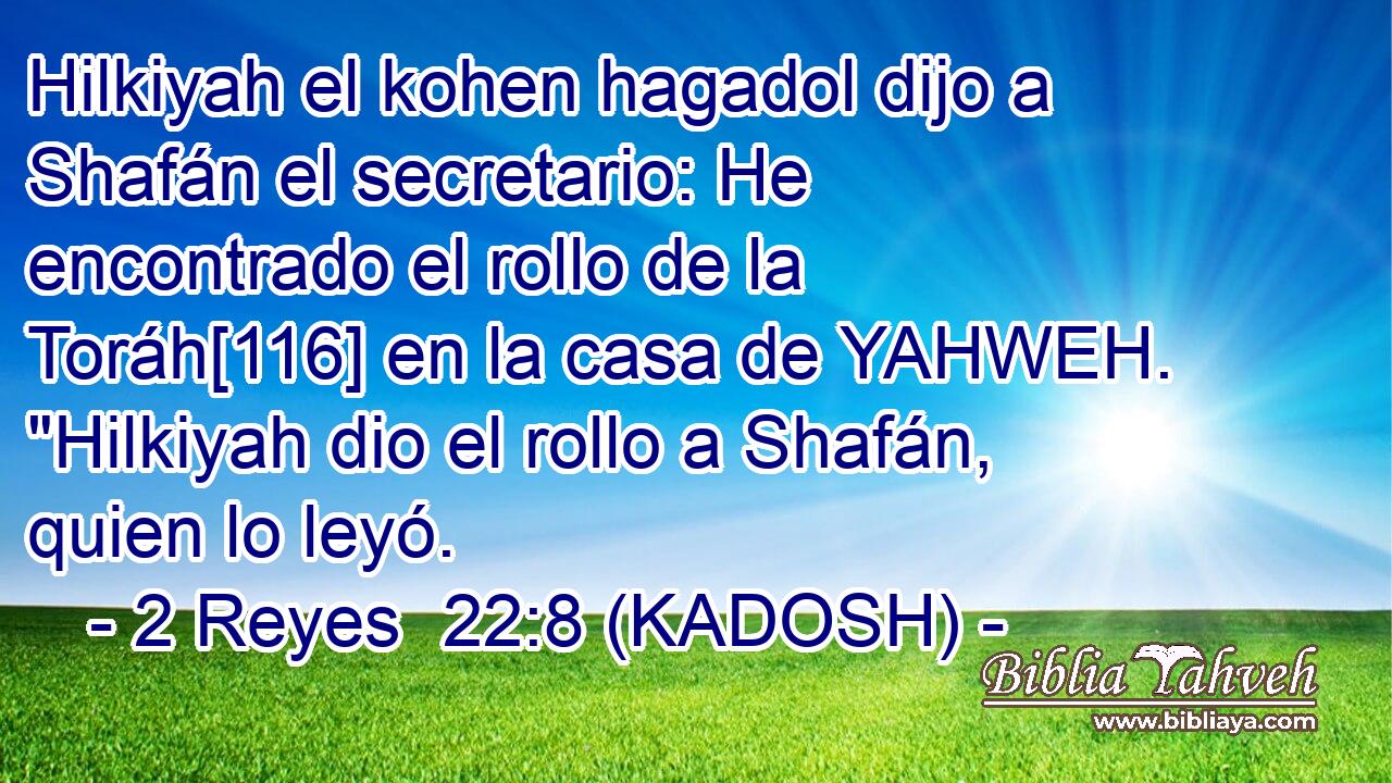  Hilkiyah el kohen hagadol dijo a Shafán el secretario: He encontrado el rollo de la Toráh[116] en la casa de YAHWEH. 