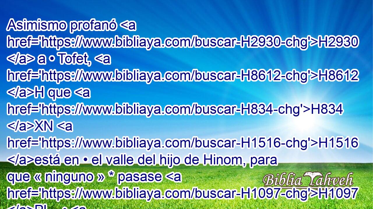 Asimismo profanó H2930  a • Tofet, H8612 H que H834 XN H1516 está en • el valle del hijo de Hinom, para que « ninguno » * pasase H1097 PL,  • H376 PA su hijo o • H1121 PA H2011 H1115 H5674 su hija por • H1323 XD fuego a • H784 XD H4432 Moloc. 
