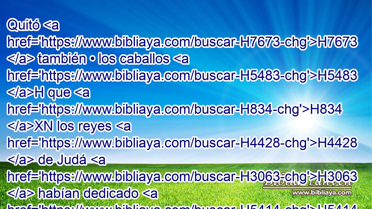 Quitó H7673  también • los caballos H5483 H que H834 XN los reyes H4428  de Judá H3063  habían dedicado H5414  al sol H8121 h H935 a la entrada del templo H1004  de Jehová, H3068  junto H413 PU a la cámara H3957  H5419 de Natán-melec • eunuco, H5631 H el cual H834 XN tenía a su cargo • los ejidos; y H6503 CC quemó al H8313 PB, XD fuego • H784 PA los carros del H4818 XD sol. 