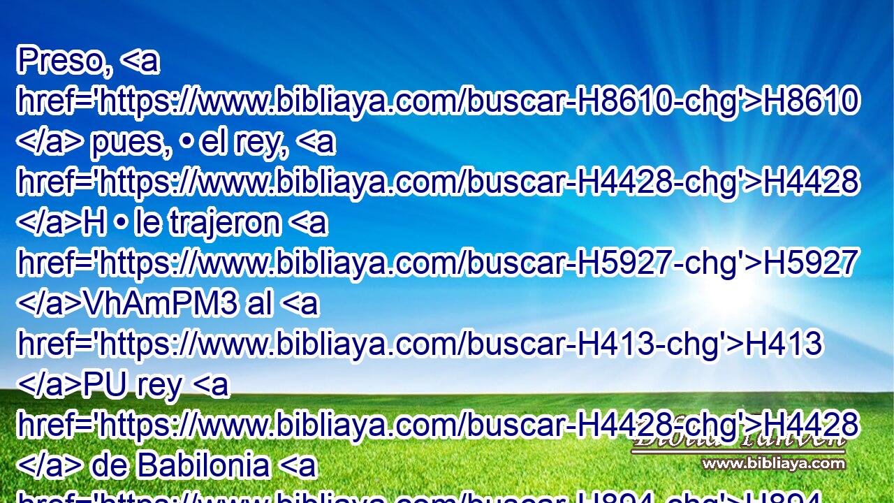 Preso, H8610  pues, • el rey, H4428 H • le trajeron H5927 VhAmPM3 al H413 PU rey H4428  de Babilonia H894  en Ribla, H7247 -H y pronunciaron H1696 VpAmPM3 H854 contra H853 PW él sentencia. H4941  