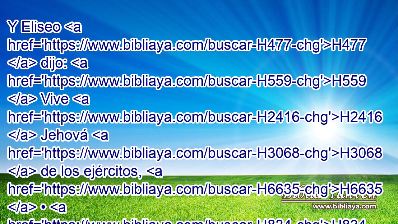 Y Eliseo H477  dijo: H559  Vive H2416  Jehová H3068  de los ejércitos, H6635  • H834 XN en cuya presencia estoy, H5975  H6440 que H3588 CK si H3884 CX H6440 no « tuviese respeto » * H589 ,  H5375 al rostro de Josafat H3092  rey H4428  de Judá, H3063  no H518 CI te mirara H5027  a H413 PU ti, • ni H518 CI te viera. H7200  
