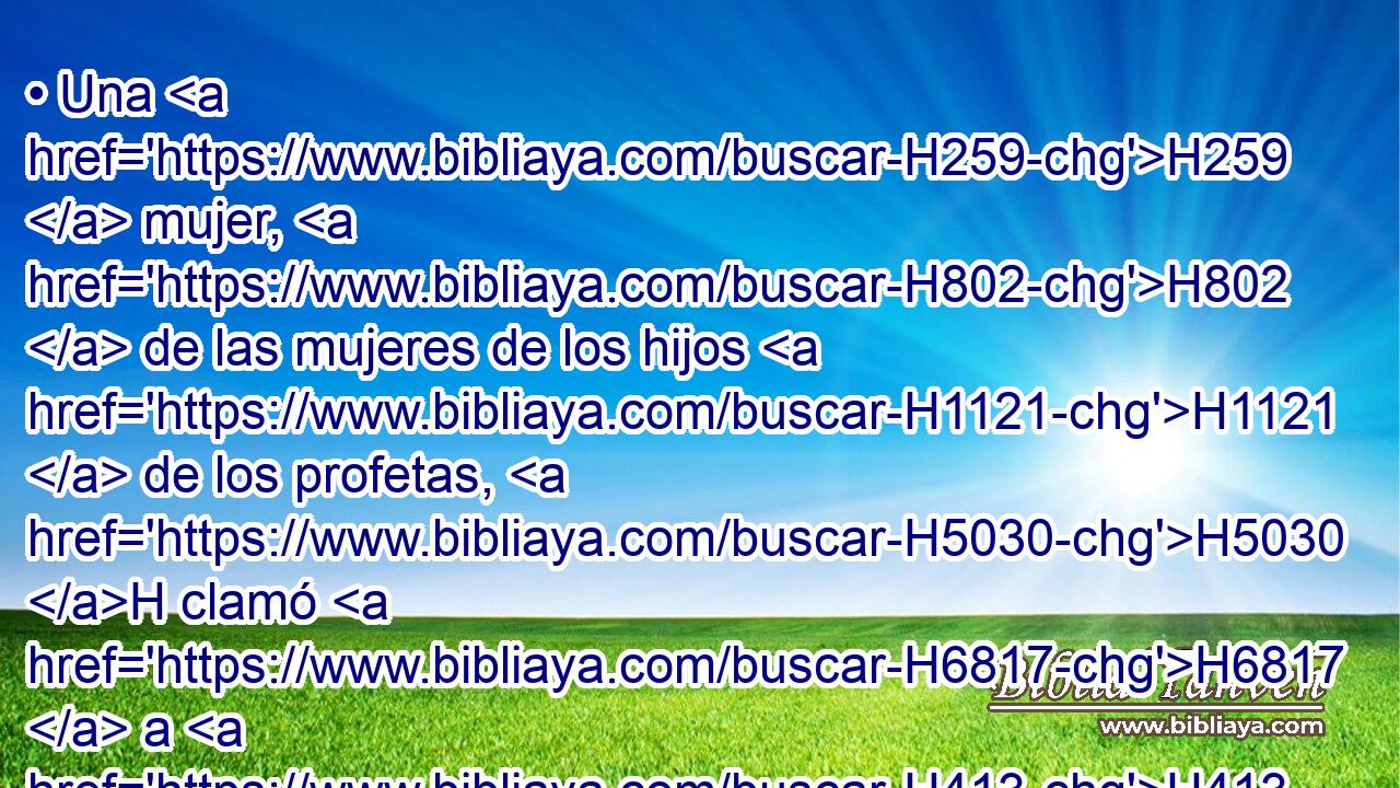 • Una H259  mujer, H802  de las mujeres de los hijos H1121  de los profetas, H5030 H clamó H6817  a H413 PU Eliseo, H477  H559 diciendo: Tu H859  siervo H5650  mi marido H376  H4191 ha muerto; H4962  y tú H859  sabes H3045  que H3588 CK tu H859  siervo H5650  era H1961  temeroso H3372  de Jehová; H3068  H5383 H935 y ha venido el acreedor para tomarse H3947 VqAT