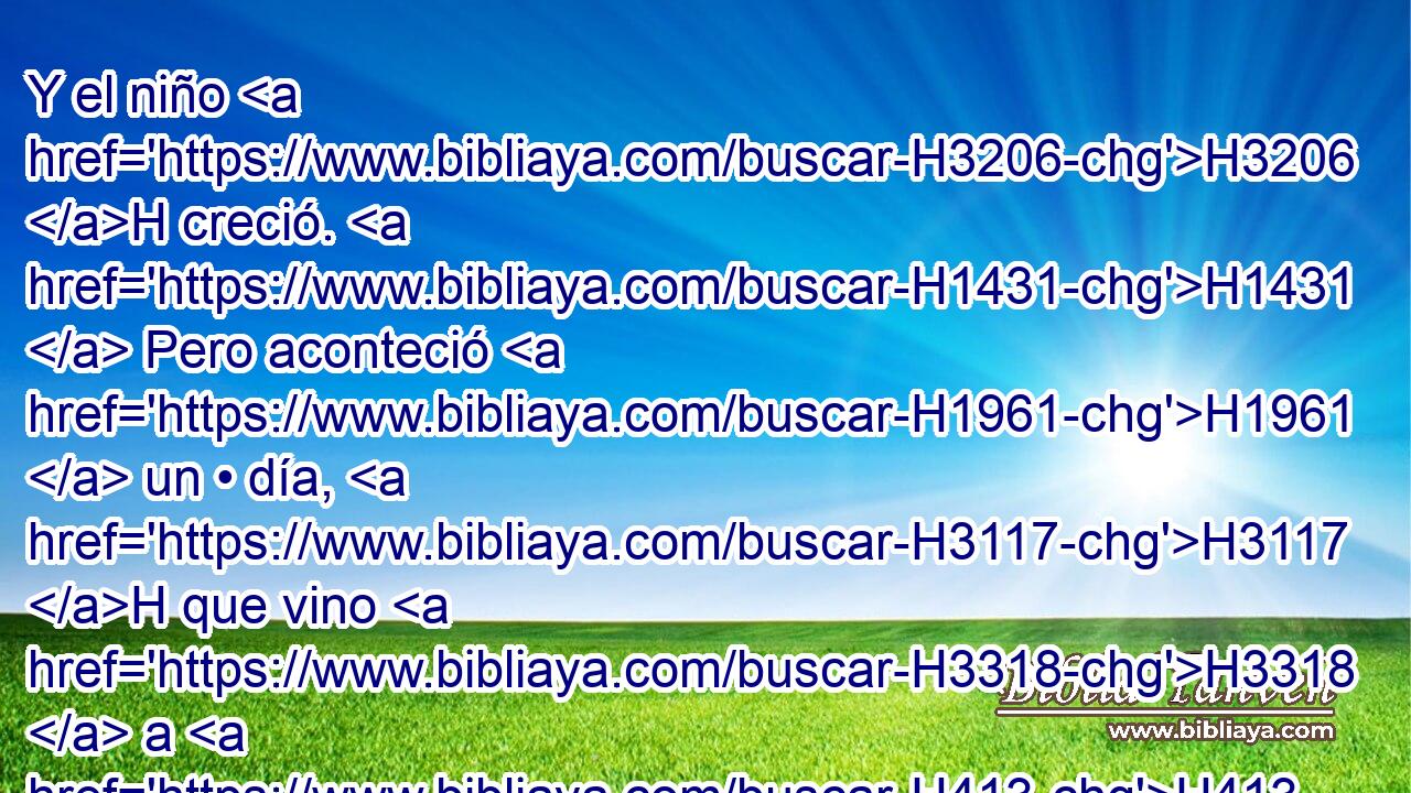 Y el niño H3206 H creció. H1431  Pero aconteció H1961  un • día, H3117 H que vino H3318  a H413 PU su padre, H1  que estaba con H413 PU los segadores; H7114 H 