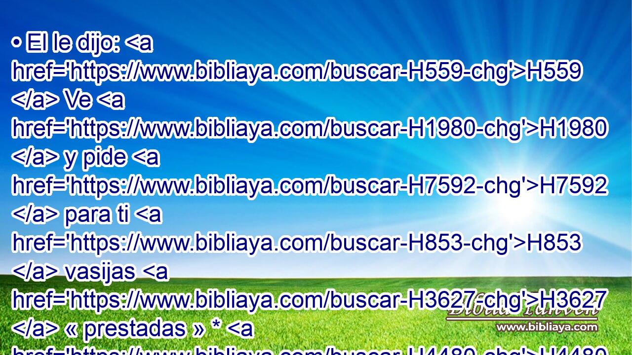 • El le dijo: H559  Ve H1980  y pide H7592  para ti H853  vasijas H3627  « prestadas » * H4480 PM, XD, H H2351 de H4480 PM • H853 PW todos H3605  tus H853  vecinos, H7934  vasijas H3627  vacías, H7386  no H408 AND pocas. H4591 VhAJSF2 
