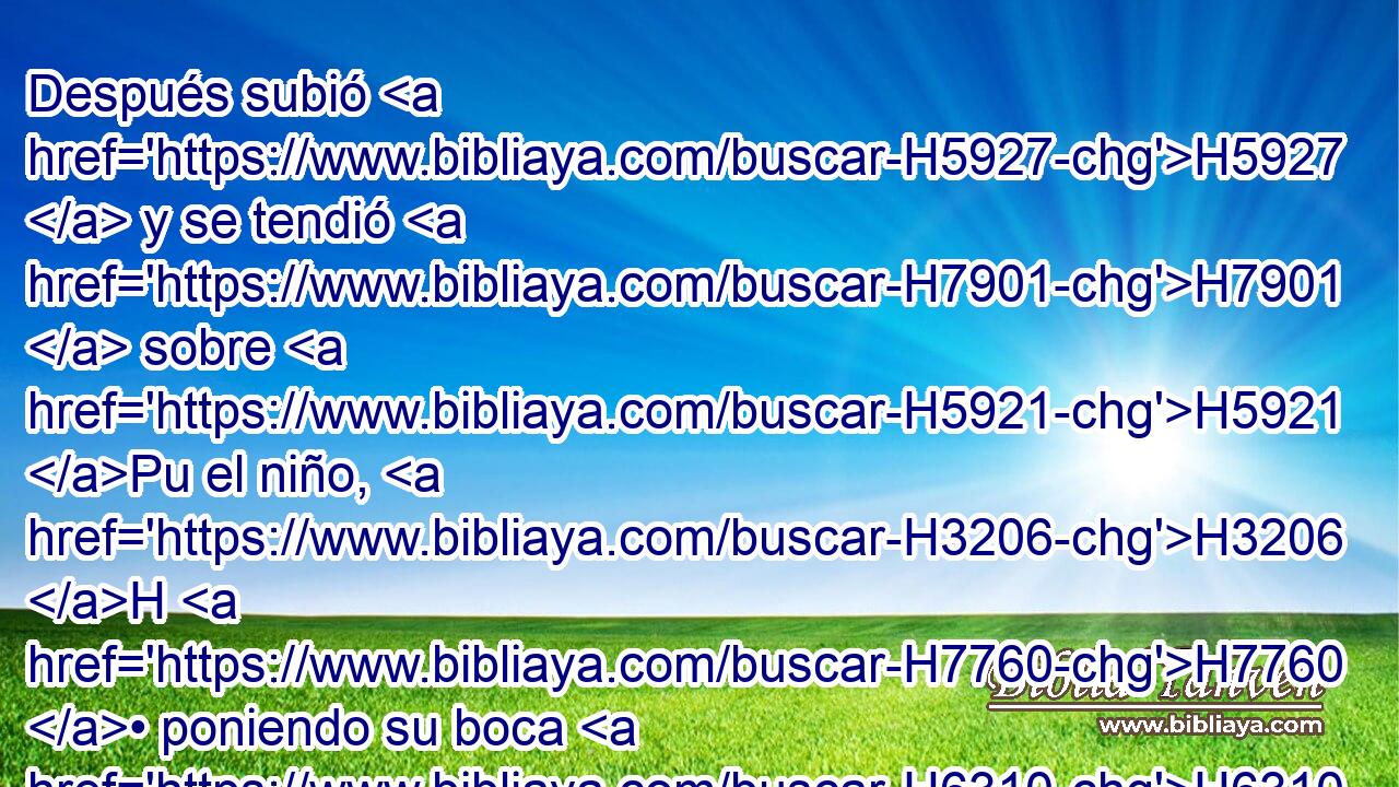 Después subió H5927  y se tendió H7901  sobre H5921 Pu el niño, H3206 H H7760 • poniendo su boca H6310  sobre H5921 Pu la boca H6310  de él, y sus ojos H5869  sobre H5921 Pu sus ojos, H5869  y sus manos H3709  sobre H5921 Pu las manos H3709  suyas; así se tendió H1457  sobre H5921 Pu él, y el cuerpo H1320  del niño H3206 H entró en calor. H2552  