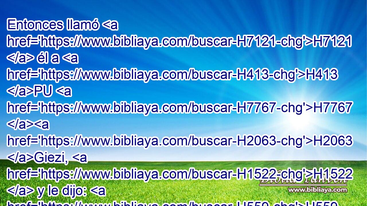Entonces llamó H7121  él a H413 PU H7767 H2063 Giezi, H1522  y le dijo: H559  Llama H7121  H935 a H413 PU esta sunamita. Y él la llamó. H7121  Y entrando ella, • H413 PU • • él le dijo: H559  Toma H5375  tu hijo. H1121  