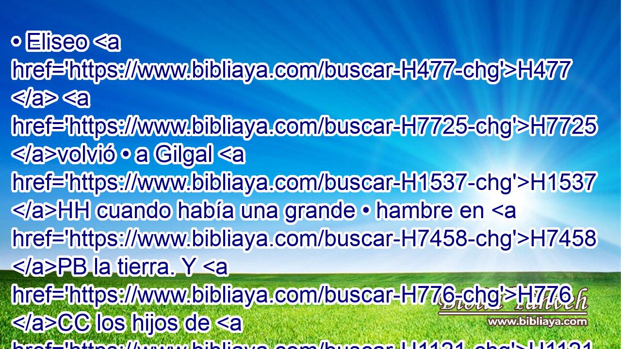 • Eliseo H477  H7725 volvió • a Gilgal H1537 HH cuando había una grande • hambre en H7458 PB la tierra. Y H776 CC los hijos de H1121 los profetas estaban H5030  con H3427 PL H6440 • él, por lo que • dijo a su H559  criado: Pon una H5288 • H8239 XD olla • grande, H5518 H y haz H1419 VpAISM2 potaje para H1310 PL los H5138 hijos de los H1121 XD profetas. 