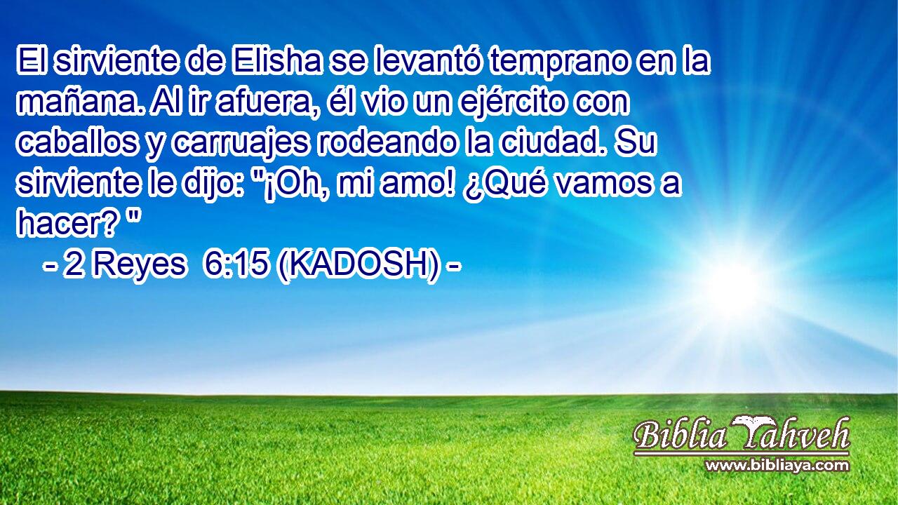  El sirviente de Elisha se levantó temprano en la mañana. Al ir afuera, él vio un ejército con caballos y carruajes rodeando la ciudad. Su sirviente le dijo: 
