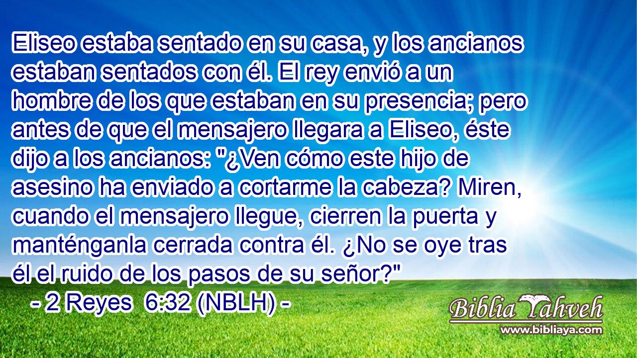  Eliseo estaba sentado en su casa, y los ancianos estaban sentados con él. El rey envió a un hombre de los que estaban en su presencia; pero antes de que el mensajero llegara a Eliseo, éste dijo a los ancianos: 