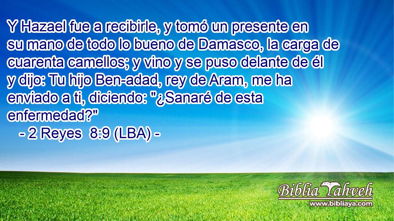 Y Hazael fue a recibirle, y tomó un presente en su mano de todo lo bueno de Damasco, la carga de cuarenta camellos; y vino y se puso delante de él y dijo: Tu hijo Ben-adad, rey de Aram, me ha enviado a ti, diciendo: 