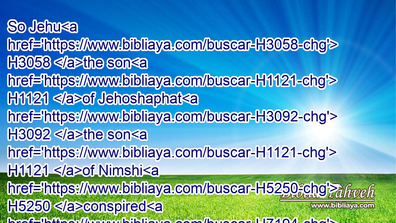 So Jehu H3058 the son H1121 of Jehoshaphat H3092 the son H1121 of Nimshi H5250 conspired H7194 against H413 Joram. H3141 (Now Joram H3141 had H1961 kept H8104 Ramothgilead, H7433 he H1931 and all H3605 Israel, H3478 because H4480  H6440 of Hazael H2371 king H4428 of Syria.H758