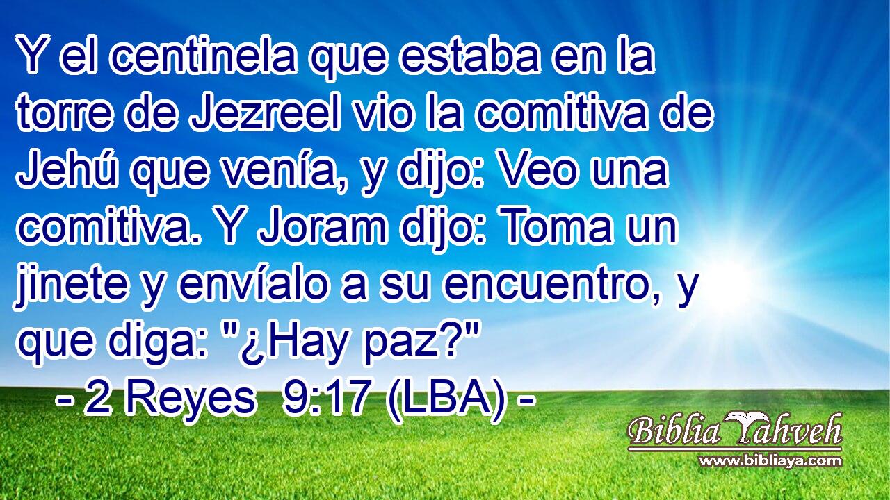Y el centinela que estaba en la torre de Jezreel vio la comitiva de Jehú que venía, y dijo: Veo una comitiva. Y Joram dijo: Toma un jinete y envíalo a su encuentro, y que diga: 