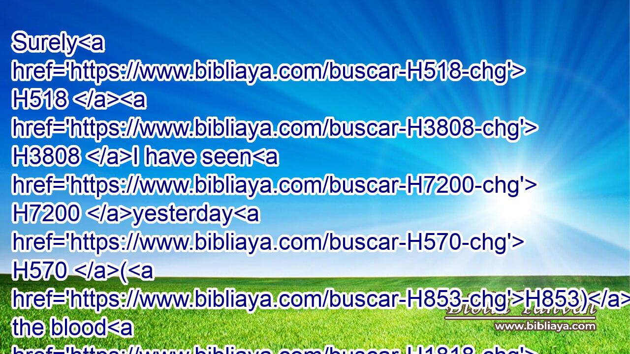 Surely H518  H3808 I have seen H7200 yesterday H570 (H853) the blood H1818 of Naboth, H5022 and the blood H1818 of his sons, H1121 saith H5002 the LORD; H3068 and I will requite H7999 thee in this H2063 plat, H2513 saith H5002 the LORD. H3068 Now H6258 therefore take H5375 and cast H7993 him into the plat H2513 of ground, according to the word H1697 of the LORD.H3068