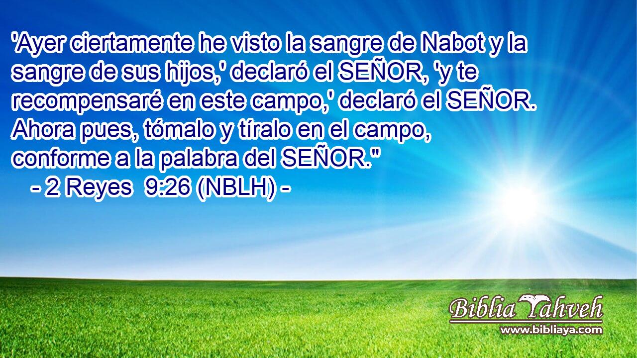  'Ayer ciertamente he visto la sangre de Nabot y la sangre de sus hijos,' declaró el SEÑOR, 'y te recompensaré en este campo,' declaró el SEÑOR. Ahora pues, tómalo y tíralo en el campo, conforme a la palabra del SEÑOR.