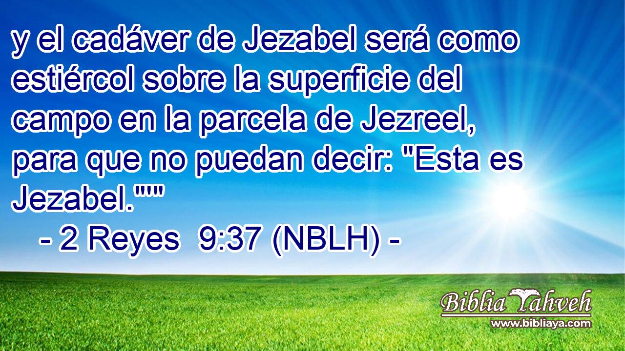  y el cadáver de Jezabel será como estiércol sobre la superficie del campo en la parcela de Jezreel, para que no puedan decir: 