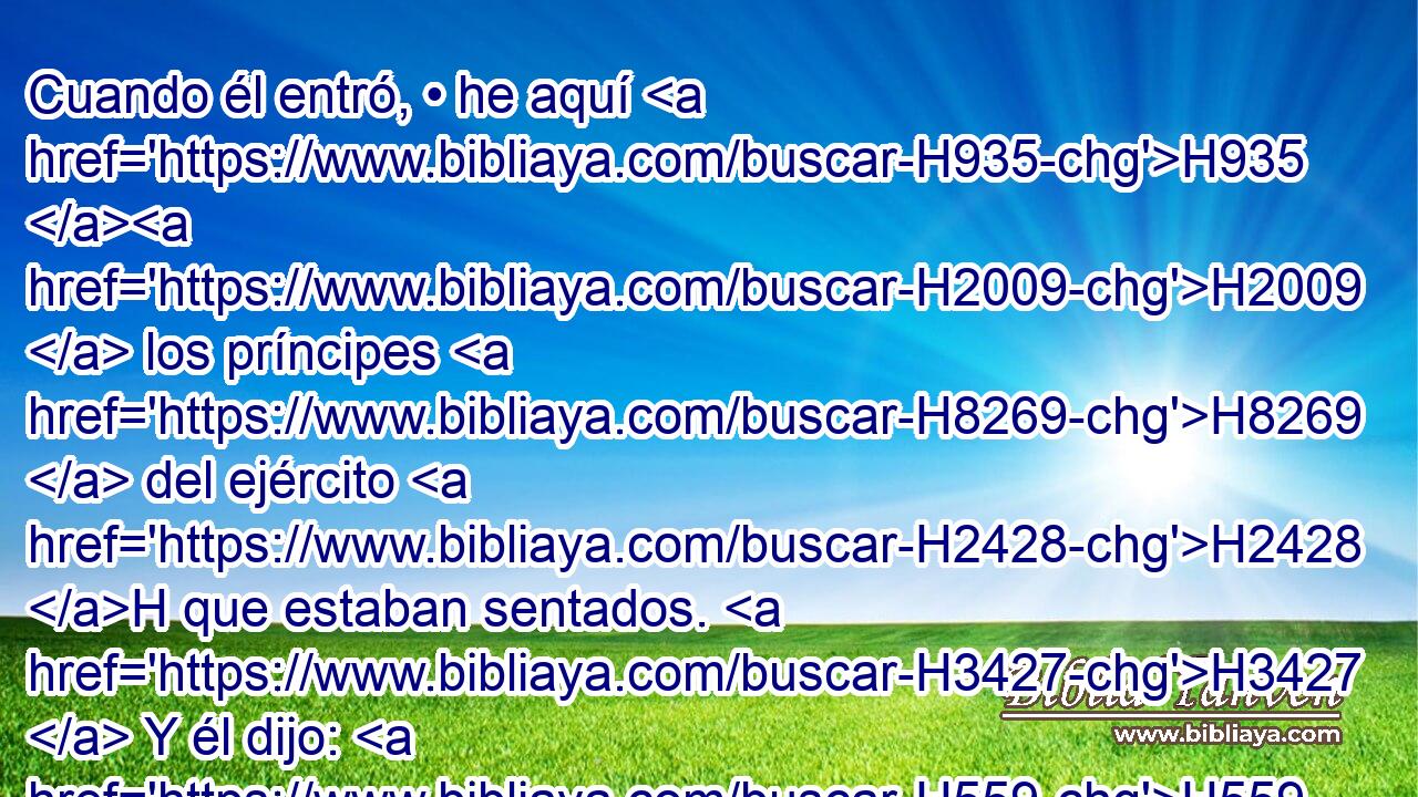 Cuando él entró, • he aquí H935 H2009  los príncipes H8269  del ejército H2428 H que estaban sentados. H3427  Y él dijo: H559  • Príncipe, H8269 H una palabra H1697  tengo que decirte. H413 PU,  • Jehú H3058  dijo: H559  ¿A H413 PU cuál H4310 AIb de todos H3605  nosotros? H587  Y él dijo: H559  A H413 PU ti, • príncipe. H8269 H 