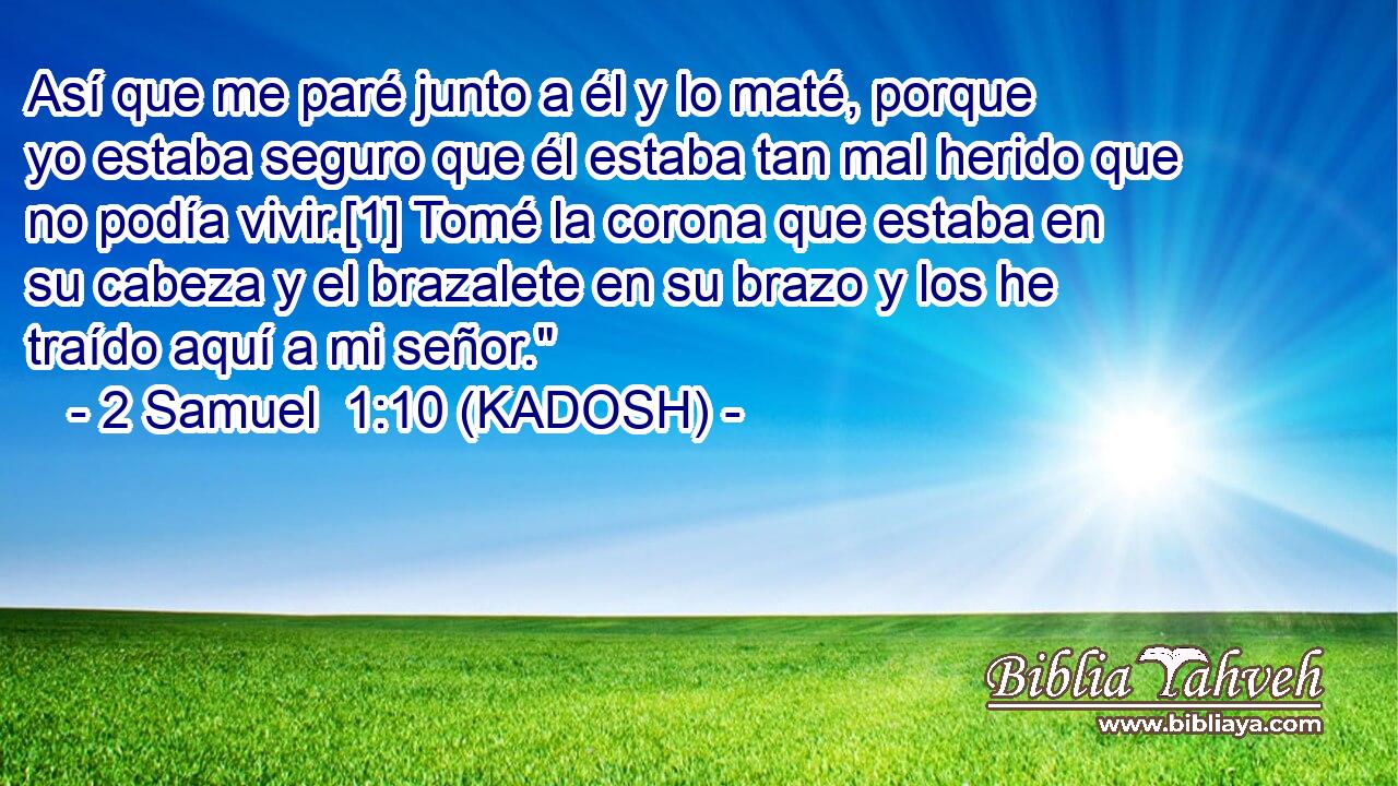  Así que me paré junto a él y lo maté, porque yo estaba seguro que él estaba tan mal herido que no podía vivir.[1] Tomé la corona que estaba en su cabeza y el brazalete en su brazo y los he traído aquí a mi señor.
