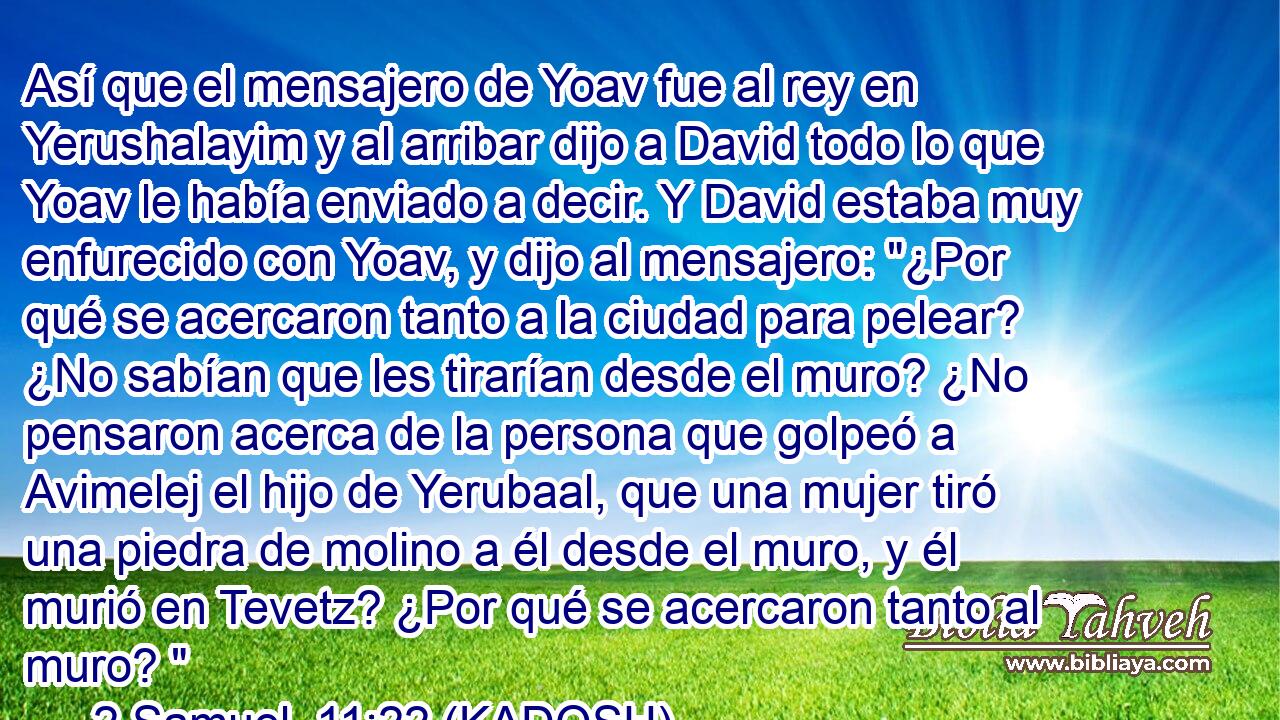  Así que el mensajero de Yoav fue al rey en Yerushalayim y al arribar dijo a David todo lo que Yoav le había enviado a decir. Y David estaba muy enfurecido con Yoav, y dijo al mensajero: 