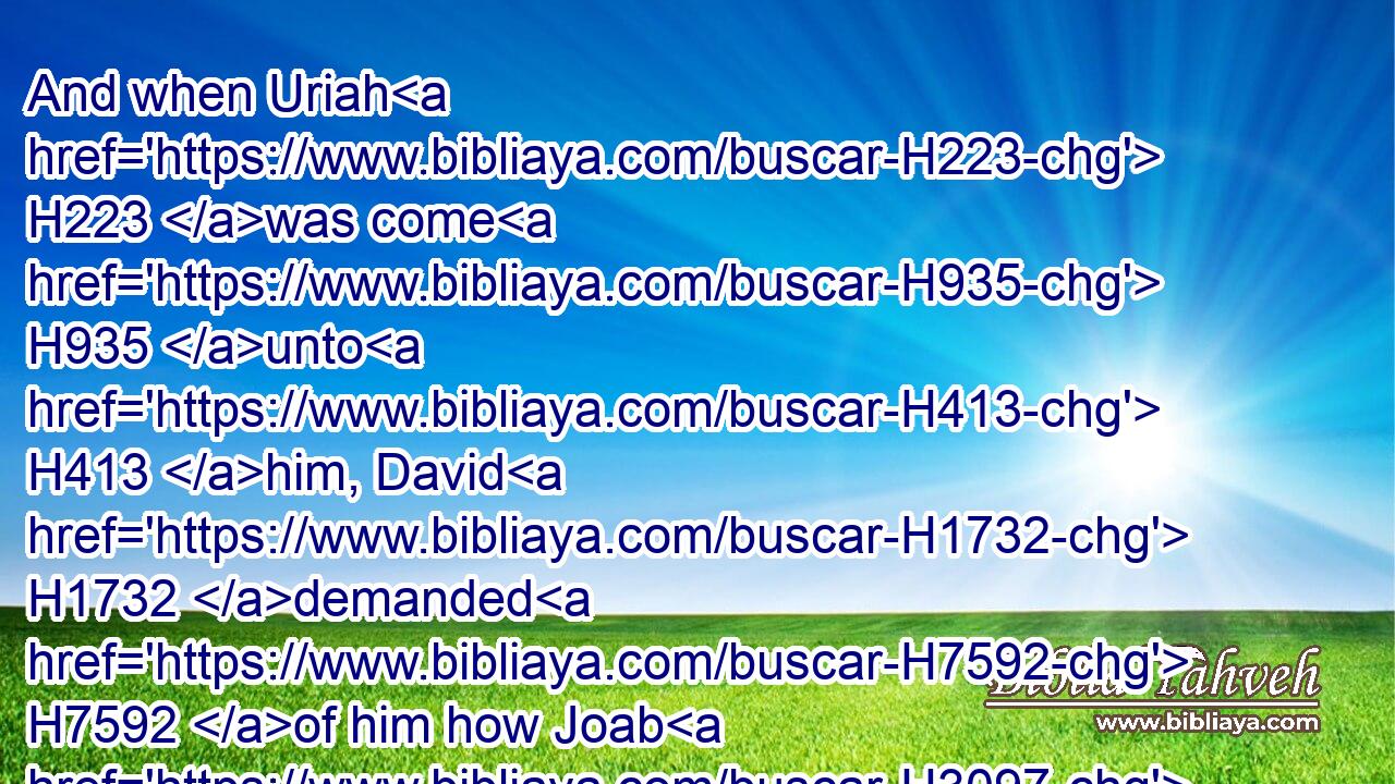 And when Uriah H223 was come H935 unto H413 him, David H1732 demanded H7592 of him how Joab H3097 did, H7965 and how the people H5971 did, H7965 and how the war H4421 prospered.H7965