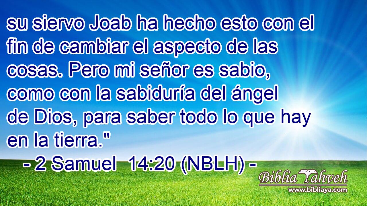  su siervo Joab ha hecho esto con el fin de cambiar el aspecto de las cosas. Pero mi señor es sabio, como con la sabiduría del ángel de Dios, para saber todo lo que hay en la tierra.
