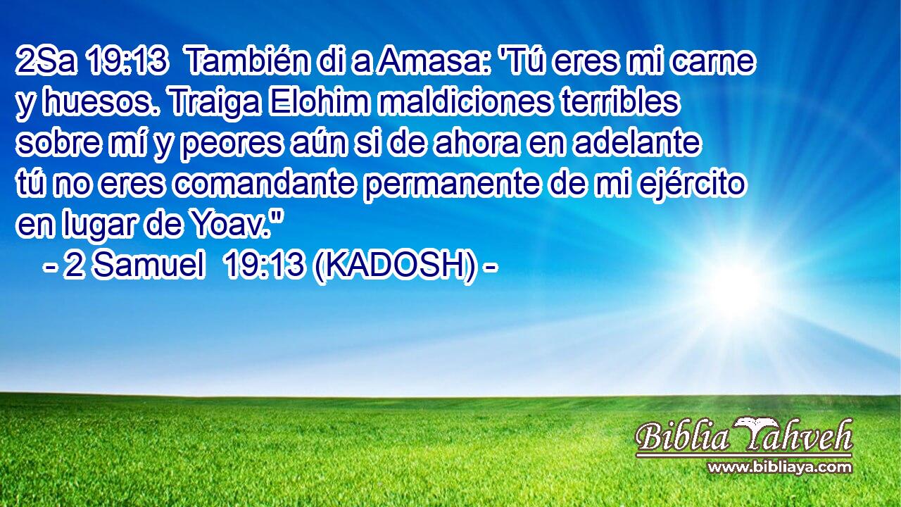  También di a Amasa: 'Tú eres mi carne y huesos. Traiga Elohim maldiciones terribles sobre mí y peores aún si de ahora en adelante tú no eres comandante permanente de mi ejército en lugar de Yoav.