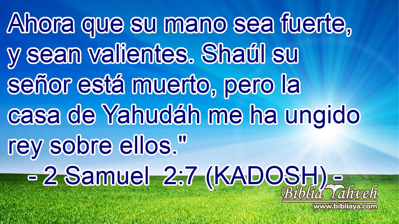  Ahora que su mano sea fuerte, y sean valientes. Shaúl su señor está muerto, pero la casa de Yahudáh me ha ungido rey sobre ellos.