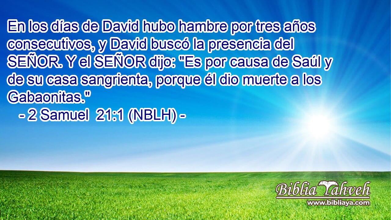  En los días de David hubo hambre por tres años consecutivos, y David buscó la presencia del SEÑOR. Y el SEÑOR dijo: 