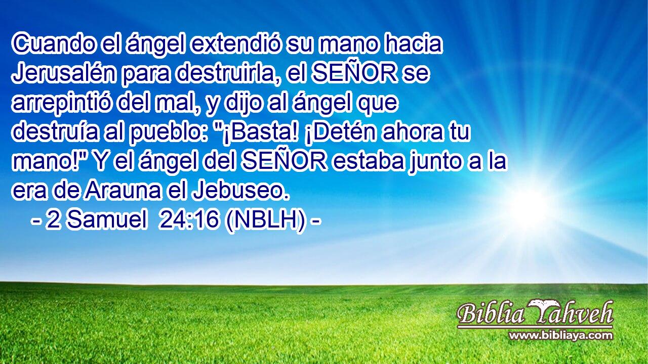  Cuando el ángel extendió su mano hacia Jerusalén para destruirla, el SEÑOR se arrepintió del mal, y dijo al ángel que destruía al pueblo: 