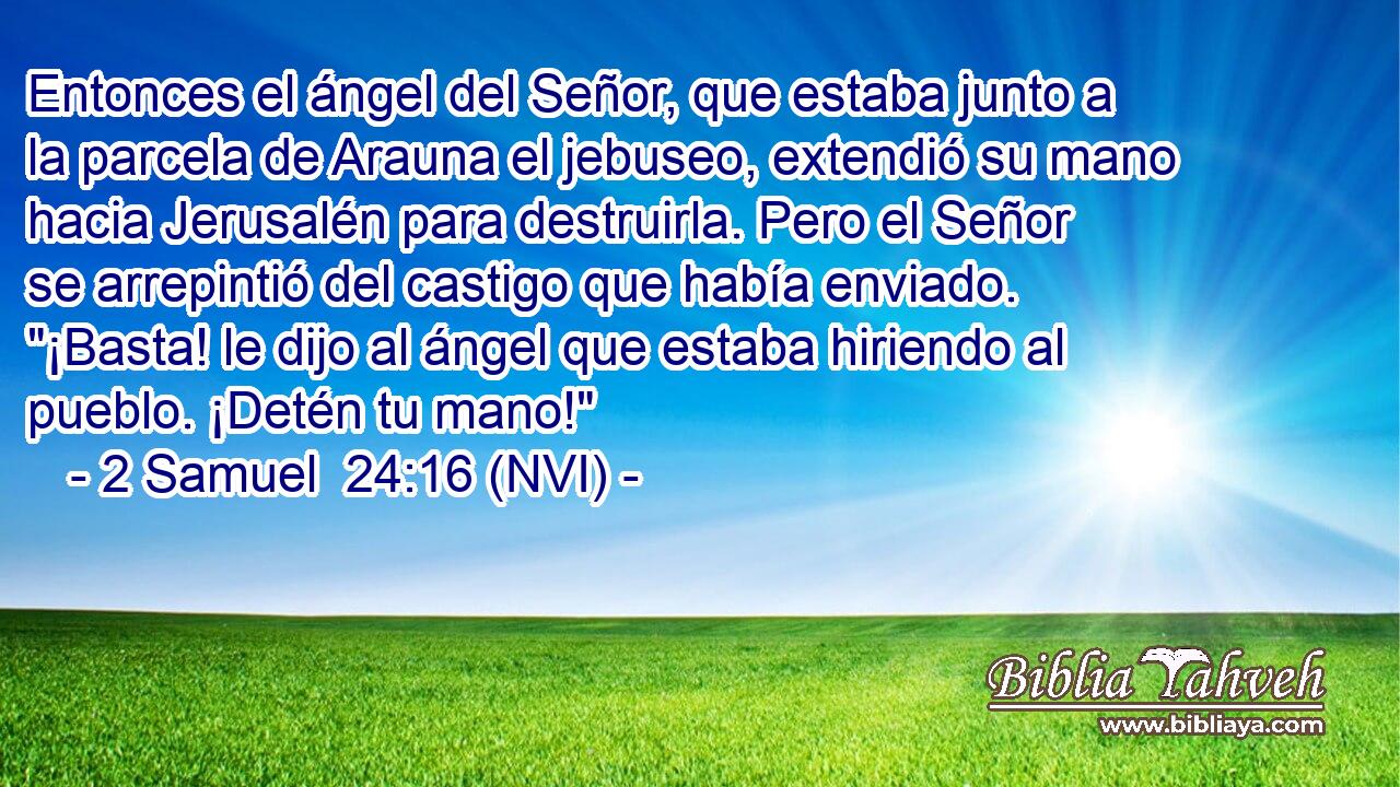  Entonces el ángel del Señor, que estaba junto a la parcela de Arauna el jebuseo, extendió su mano hacia Jerusalén para destruirla. Pero el Señor se arrepintió del castigo que había enviado. 