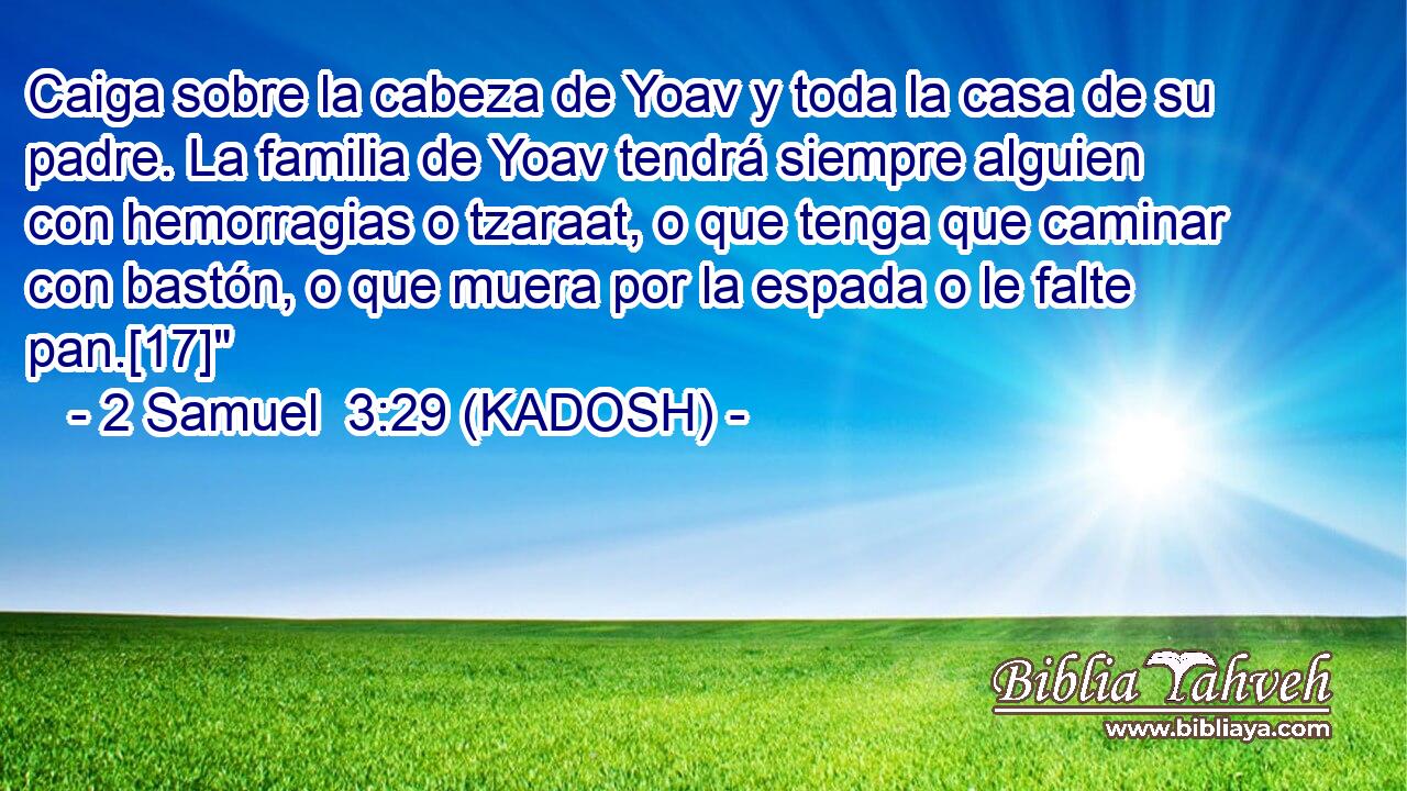  Caiga sobre la cabeza de Yoav y toda la casa de su padre. La familia de Yoav tendrá siempre alguien con hemorragias o tzaraat, o que tenga que caminar con bastón, o que muera por la espada o le falte pan.[17]