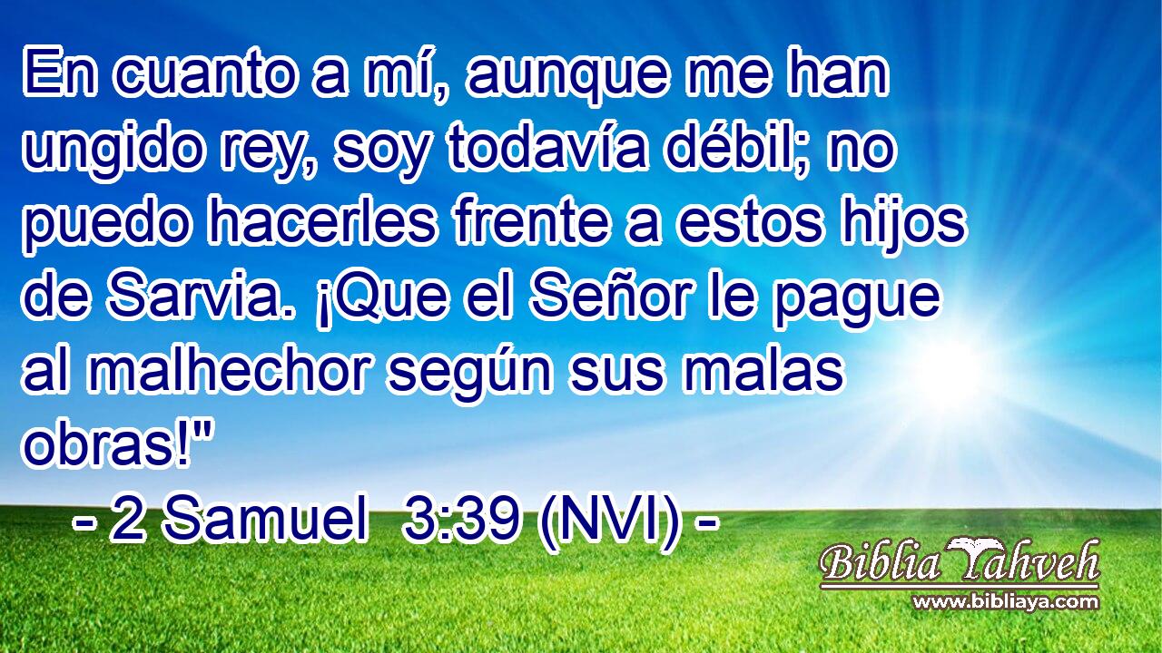  En cuanto a mí, aunque me han ungido rey, soy todavía débil; no puedo hacerles frente a estos hijos de Sarvia. ¡Que el Señor le pague al malhechor según sus malas obras!