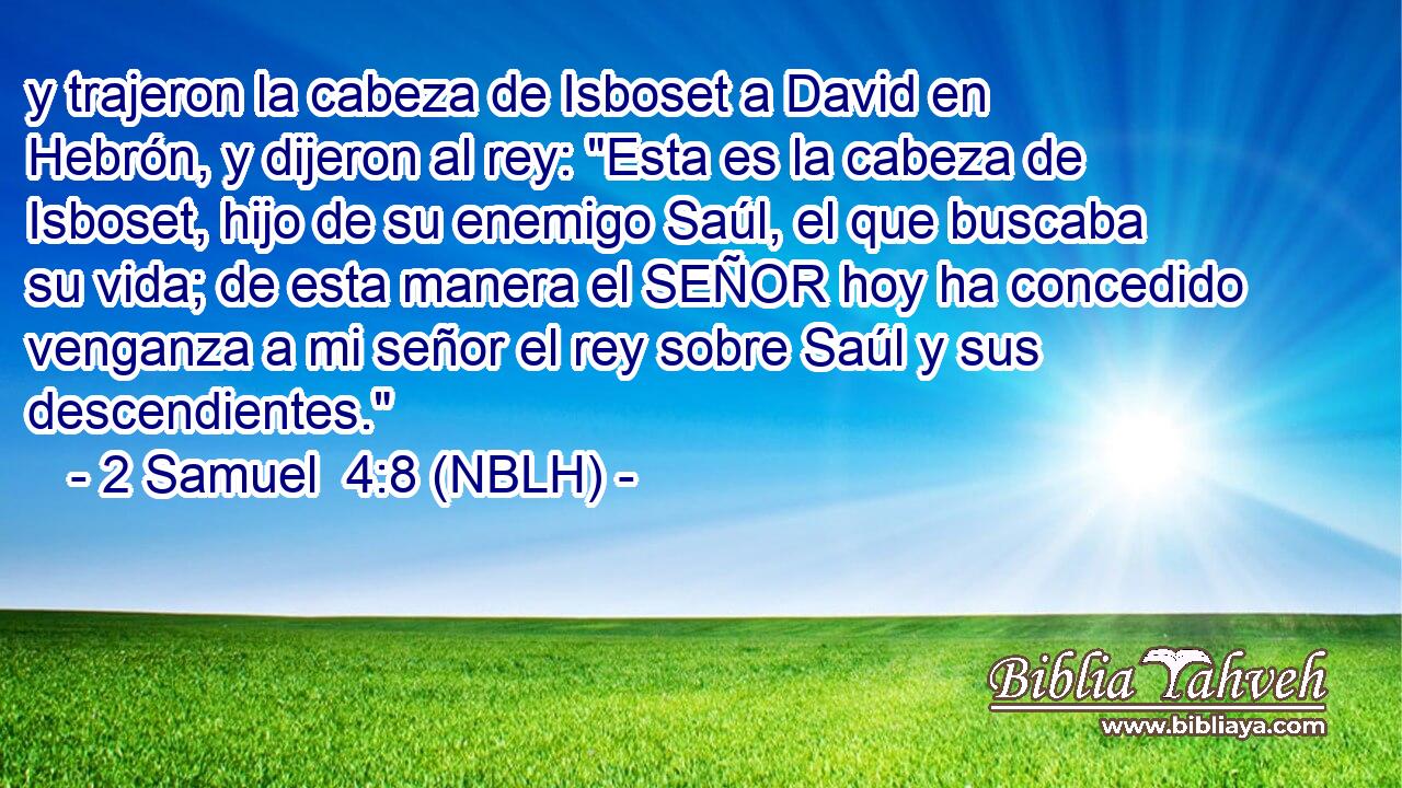  y trajeron la cabeza de Isboset a David en Hebrón, y dijeron al rey: 