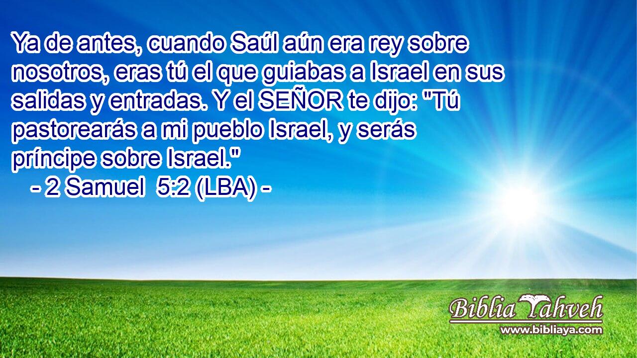 Ya de antes, cuando Saúl aún era rey sobre nosotros, eras tú el que guiabas a Israel en sus salidas y entradas. Y el SEÑOR te dijo: 
