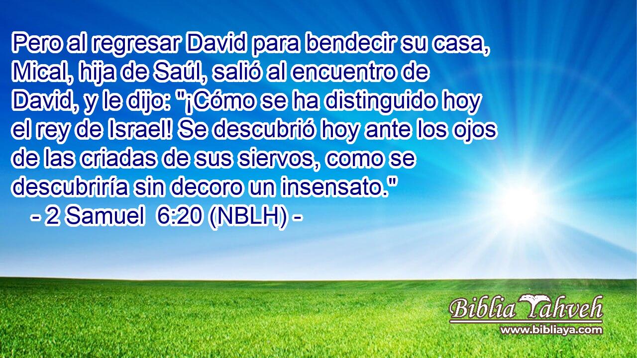  Pero al regresar David para bendecir su casa, Mical, hija de Saúl, salió al encuentro de David, y le dijo: 