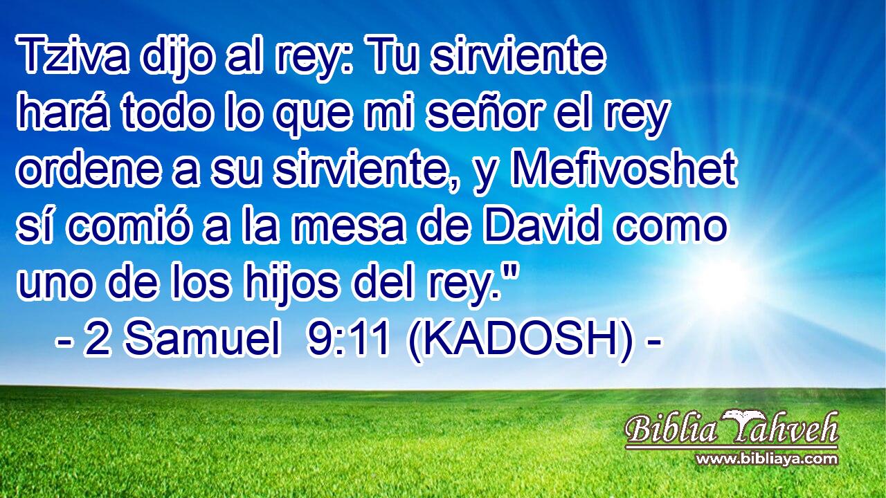  Tziva dijo al rey: Tu sirviente hará todo lo que mi señor el rey ordene a su sirviente, y Mefivoshet sí comió a la mesa de David como uno de los hijos del rey.