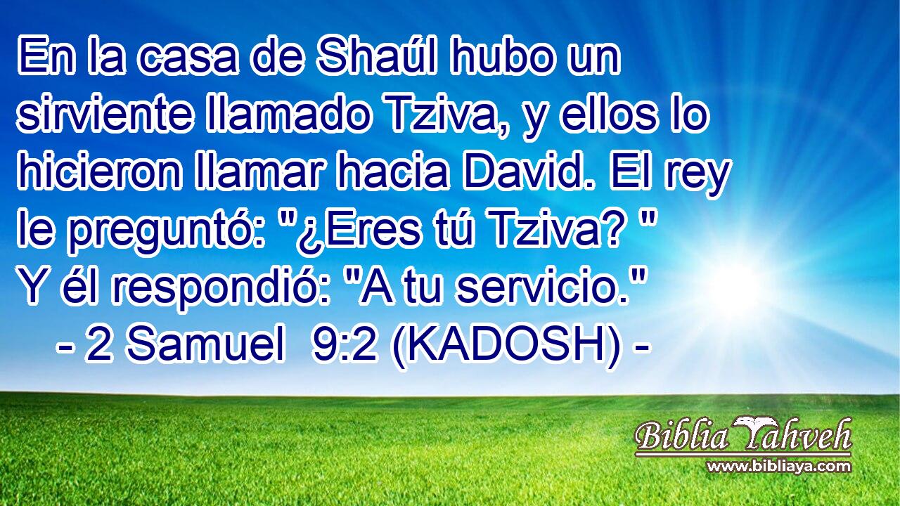  En la casa de Shaúl hubo un sirviente llamado Tziva, y ellos lo hicieron llamar hacia David. El rey le preguntó: 