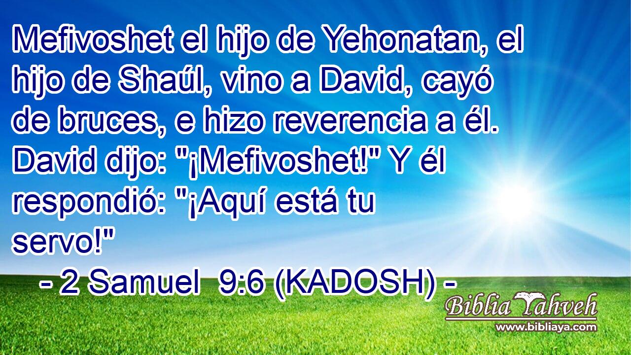  Mefivoshet el hijo de Yehonatan, el hijo de Shaúl, vino a David, cayó de bruces, e hizo reverencia a él. David dijo: 