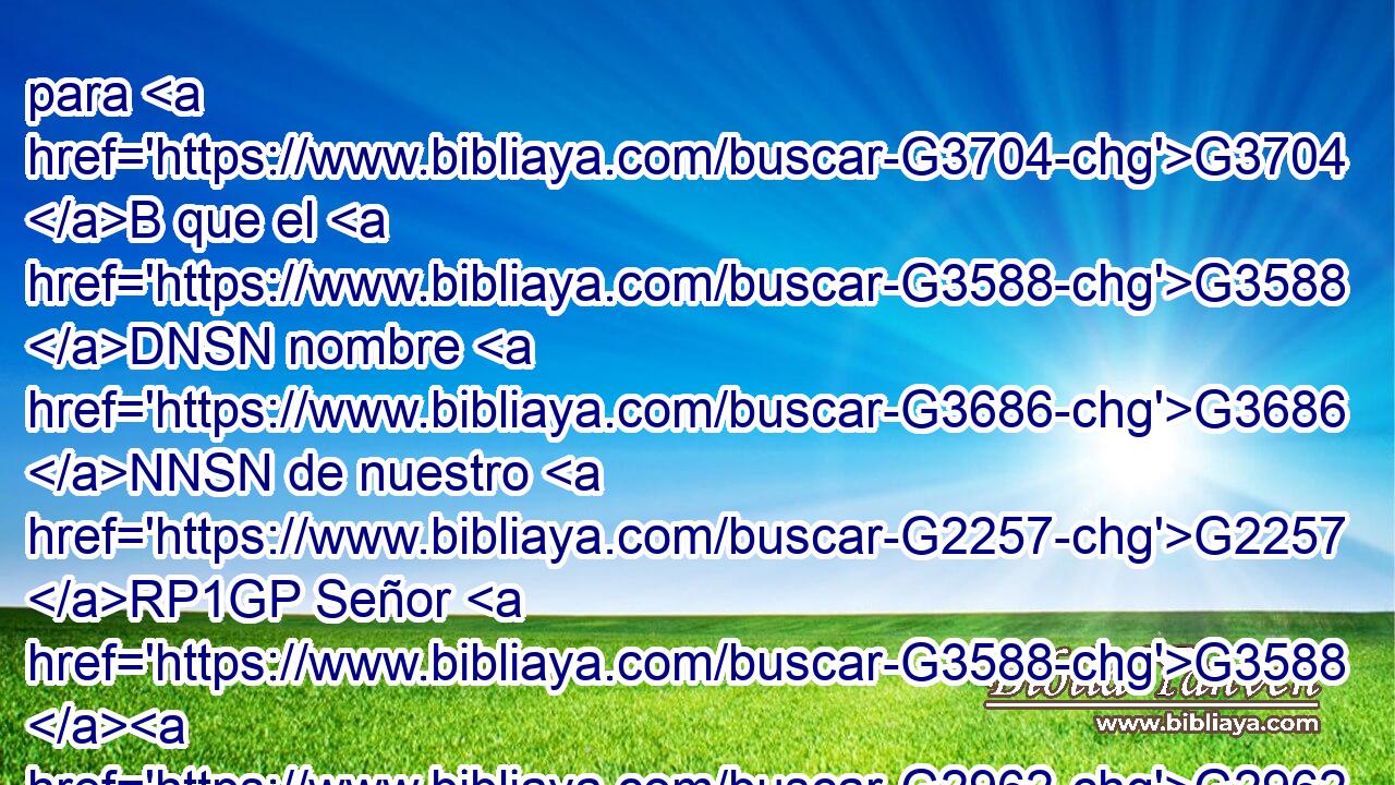 para G3704 B que el G3588 DNSN nombre G3686 NNSN de nuestro G2257 RP1GP Señor G3588 G2962 DGSM NGSM Jesucristo G2424 G5547 NGSM NGSM sea glorificado G1740 VAPS3S en G1722 P vosotros, G5213 RP2DP y G2532 C vosotros G5210 RP2NP en G1722 P él, G846 RP-DSM por G2596 P la G3588 DASF gracia G5485 NASF de nuestro G2257 RP1GP Dios G3588 G2316 DGSM NGSM y G2532 C del Señor G2962 NGSM Jesucristo. G2424 G5547 NGSM NGSM 