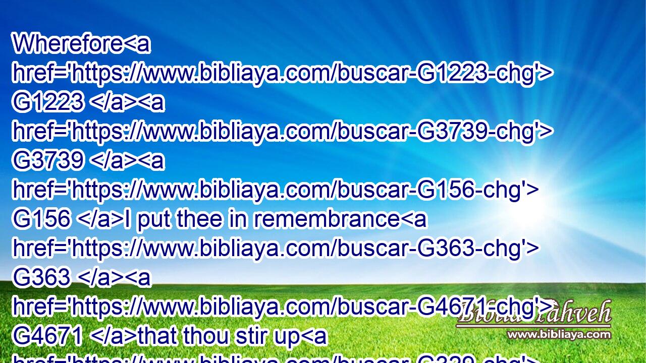 Wherefore G1223  G3739  G156 I put thee in remembrance G363  G4671 that thou stir up G329 the G3588 gift G5486 of God, G2316 which G3739 is G2076 in G1722 thee G4671 by G1223 the G3588 putting on G1936 of my G3450 hands.G5495