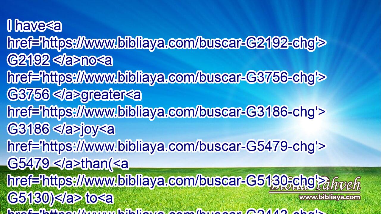 I have G2192 no G3756 greater G3186 joy G5479 than( G5130) to G2443 hear G191 that my G1699 children G5043 walk G4043 in G1722 truth.G225