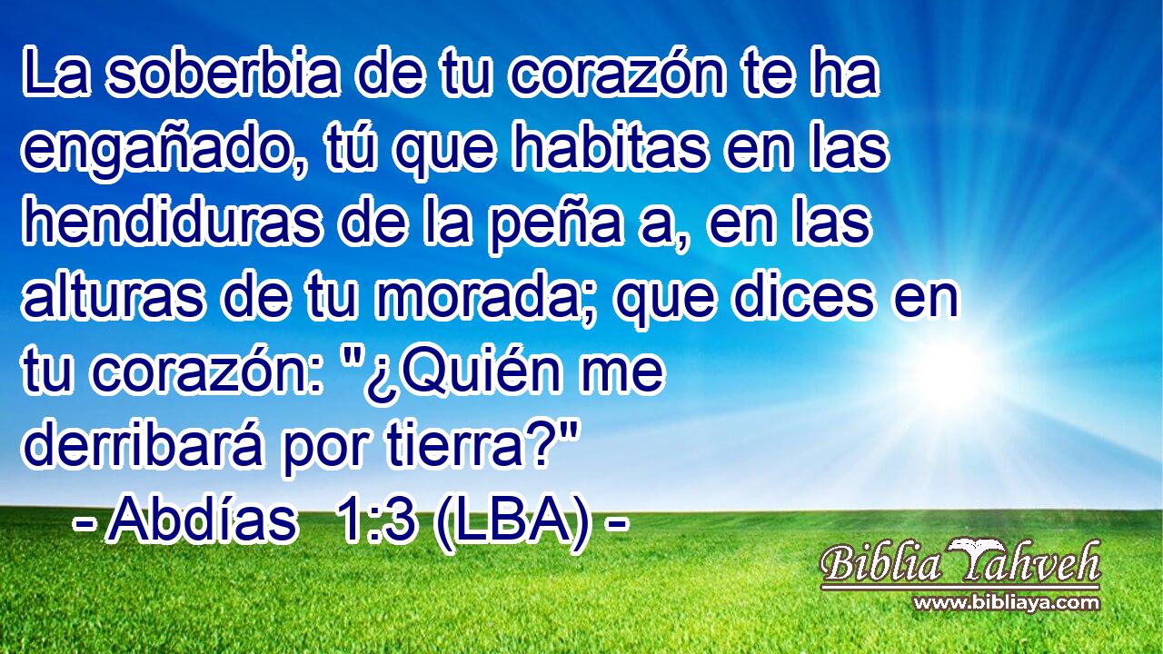 La soberbia de tu corazón te ha engañado, tú que habitas en las hendiduras de la peña a, en las alturas de tu morada; que dices en tu corazón: 